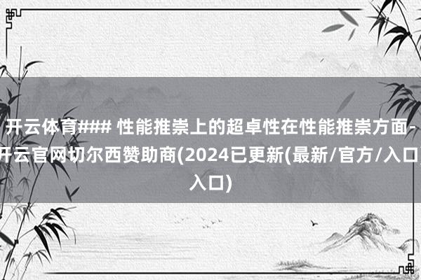 开云体育### 性能推崇上的超卓性在性能推崇方面-开云官网切尔西赞助商(2024已更新(最新/官方/入口)