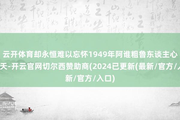 云开体育却永恒难以忘怀1949年阿谁粗鲁东谈主心的秋天-开云官网切尔西赞助商(2024已更新(最新/官方/入口)