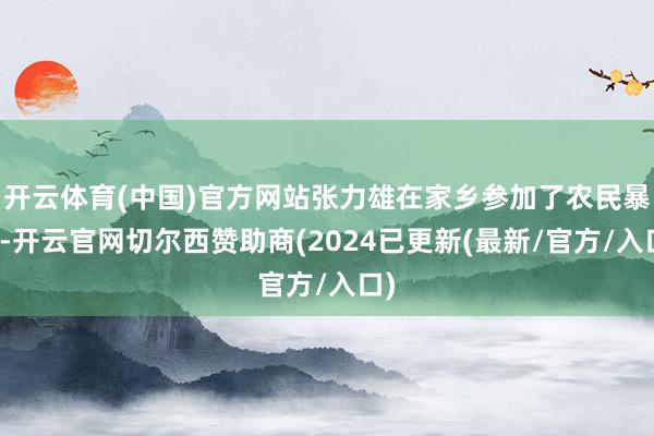 开云体育(中国)官方网站张力雄在家乡参加了农民暴动-开云官网切尔西赞助商(2024已更新(最新/官方/入口)