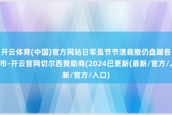 开云体育(中国)官方网站日军虽节节溃裁撤仍盘踞各大城市-开云官网切尔西赞助商(2024已更新(最新/官方/入口)